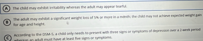 A The child may exhibit irritability whereas the adult may appear tearful.
B The adult may exhibit a significant weight loss of 5% or more in a month; the child may not achieve expected weight gain
for age and height.
a According to the DSM-5, a child only needs to present with three signs or symptoms of depression over a 2-week period
whereas an adult must have at least five signs or symptoms.