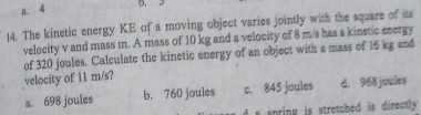 a 4 D. 3
14. The kinetic energy KE of a moving object varies jointly with the square of its
velocity v and mass m. A mass of 10 kg and a velocity of 8 m/s has a kinetic energy
of 320 joules. Calculate the kinetic energy of an object with a mass of 16 kg and
velocity of 11 m/s?
a. 698 joules b. 760 joules c. 845 joules d. 968 joules
i pring is stretched is directly .