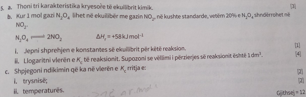 Thoni tri karakteristika kryesore të ekuilibrit kimik. 
[3] 
b. Kur 1 mol gazi N_2O_4 lihet në ekuilibër me gazin NO_2, , në kushte standarde, vetëm 20% e N_2O_4 shndërrohet në
NO_2.
N_2O_4leftharpoons 2NO_2
△ H_r=+58kJmol^(-1)
i. Jepni shprehjen e konstantes së ekuilibrit për këtë reaksion. [1] 
ii. Llogaritni vlerën e K_c të reaksionit. Supozoni se vëllimi i përzierjes së reaksionit është 1dm^3. 
[4] 
c. Shpjegoni ndikimin që ka në vlerën e K_c rritja e: [2] 
i. trysnisë; [2] 
ii. temperaturës. 
Gjithsej =12