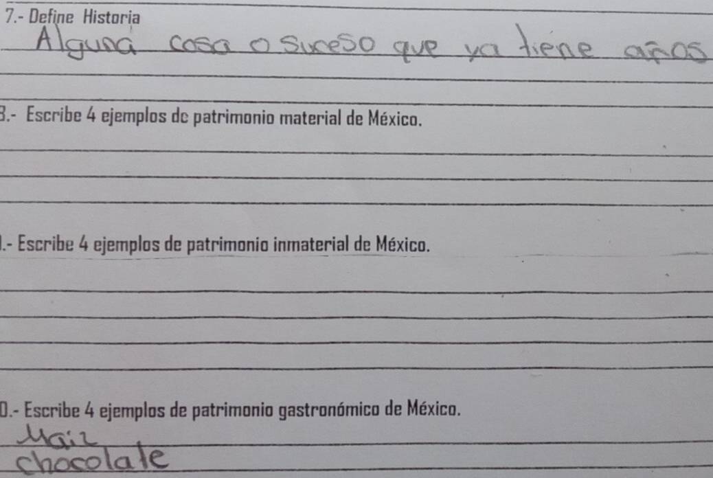 7.- Define Historia 
_ 
_ 
_ 
_ 
_ 
8.- Escribe 4 ejemplos de patrimonio material de México. 
_ 
_ 
_ 
_ 
J.- Escribe 4 ejemplos de patrimonio inmaterial de México. 
_ 
_ 
_ 
_ 
0.- Escribe 4 ejemplos de patrimonio gastronómico de México. 
_ 
_