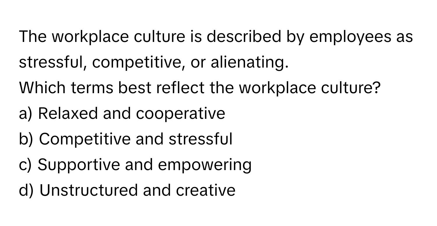 The workplace culture is described by employees as stressful, competitive, or alienating. 

Which terms best reflect the workplace culture? 
a) Relaxed and cooperative 
b) Competitive and stressful 
c) Supportive and empowering 
d) Unstructured and creative