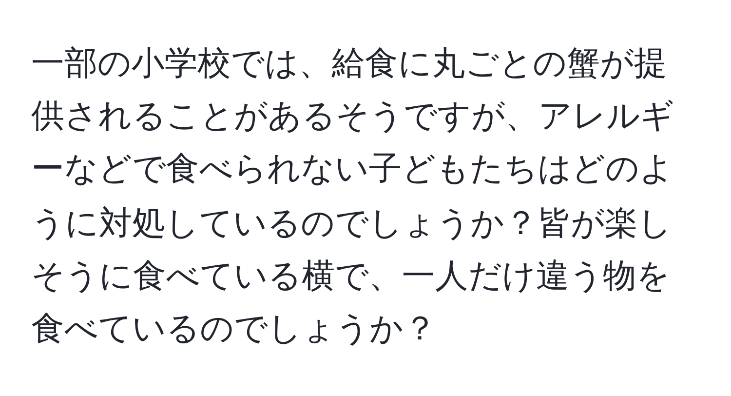 一部の小学校では、給食に丸ごとの蟹が提供されることがあるそうですが、アレルギーなどで食べられない子どもたちはどのように対処しているのでしょうか？皆が楽しそうに食べている横で、一人だけ違う物を食べているのでしょうか？