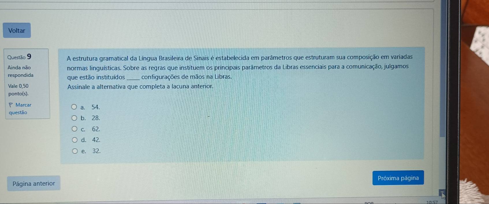 Voltar
Questão 9 A estrutura gramatical da Língua Brasileira de Sinais é estabelecida em parâmetros que estruturam sua composição em variadas
Ainda não normas linguísticas. Sobre as regras que instituem os principais parâmetros da Libras essenciais para a comunicação, julgamos
respondida que estão instituídos _configurações de mãos na Libras.
Vale 0,50 Assinale a alternativa que completa a lacuna anterior.
ponto(s).
Marcar a. 54.
questão
b. 28.
c. 62.
d. 42.
e. 32.
Próxima página
Página anterior