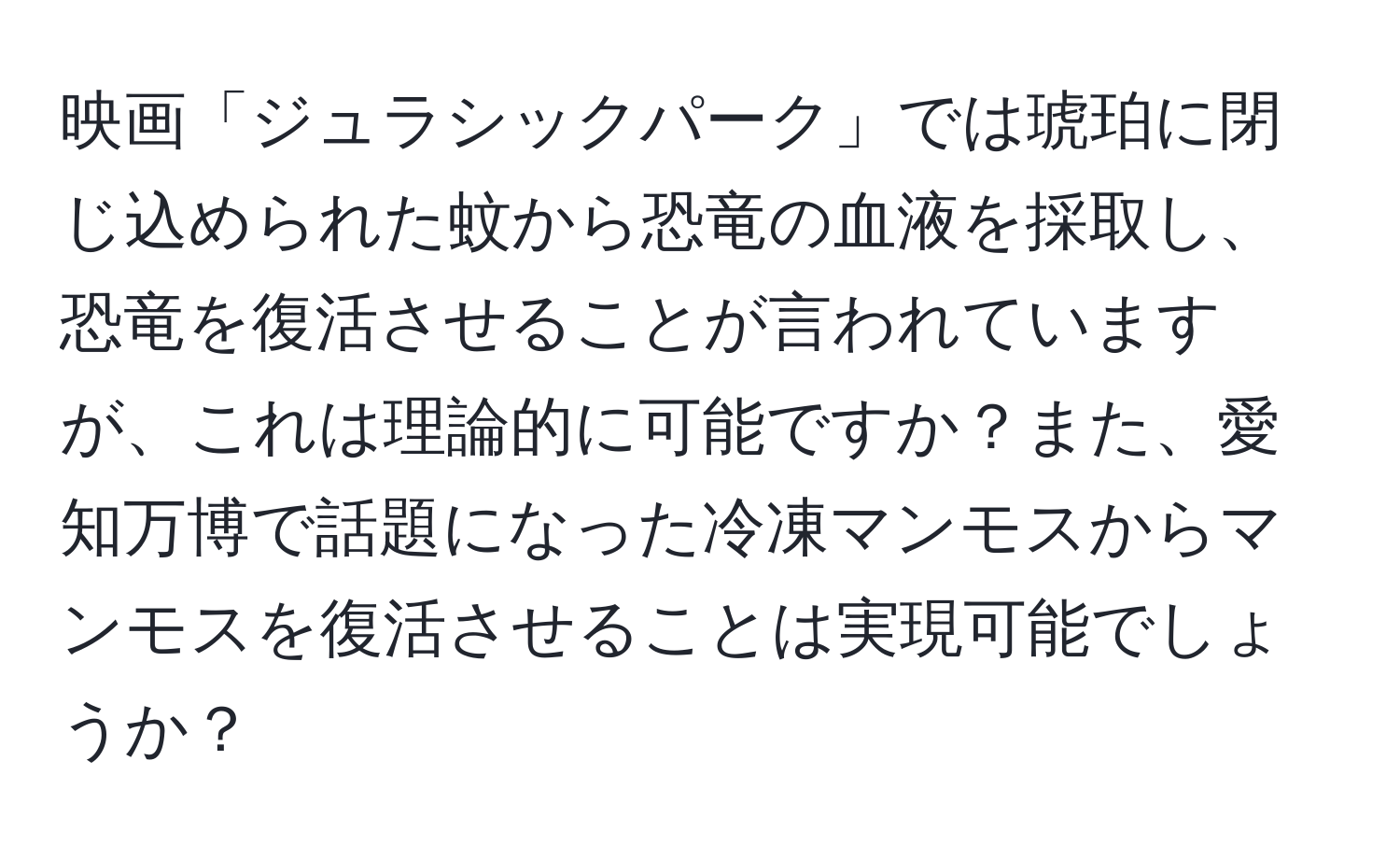 映画「ジュラシックパーク」では琥珀に閉じ込められた蚊から恐竜の血液を採取し、恐竜を復活させることが言われていますが、これは理論的に可能ですか？また、愛知万博で話題になった冷凍マンモスからマンモスを復活させることは実現可能でしょうか？