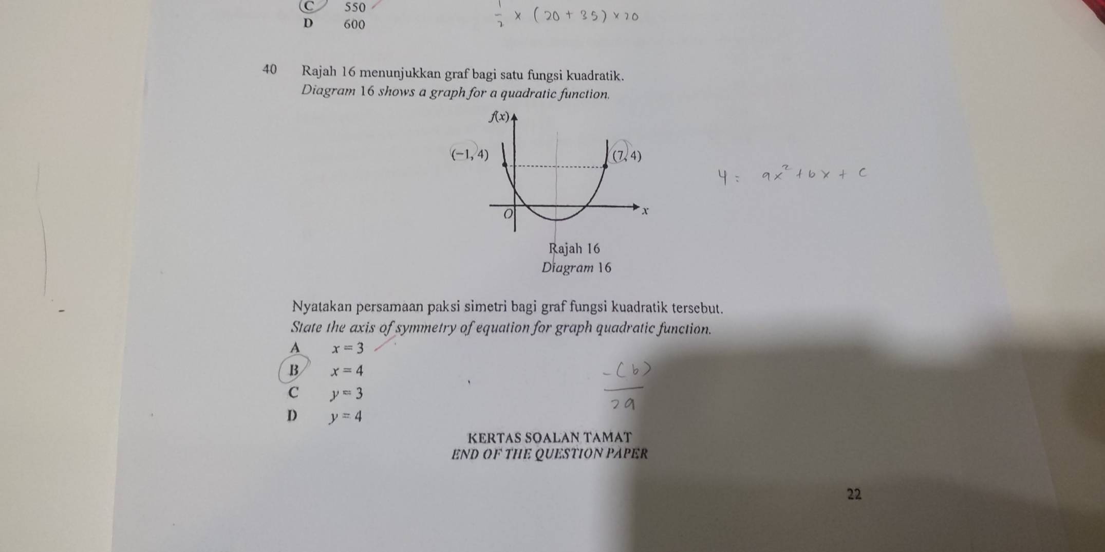 550
D 600
40 Rajah 16 menunjukkan graf bagi satu fungsi kuadratik.
Diagram 16 shows a graph for a quadratic function.
Diagram 16
Nyatakan persamaan paksi simetri bagi graf fungsi kuadratik tersebut.
State the axis of symmetry of equation for graph quadratic function.
A x=3
B x=4
C y=3
D y=4
KERTAS SOALAN TAMAT
END OF THE QUESTION PAPER
22