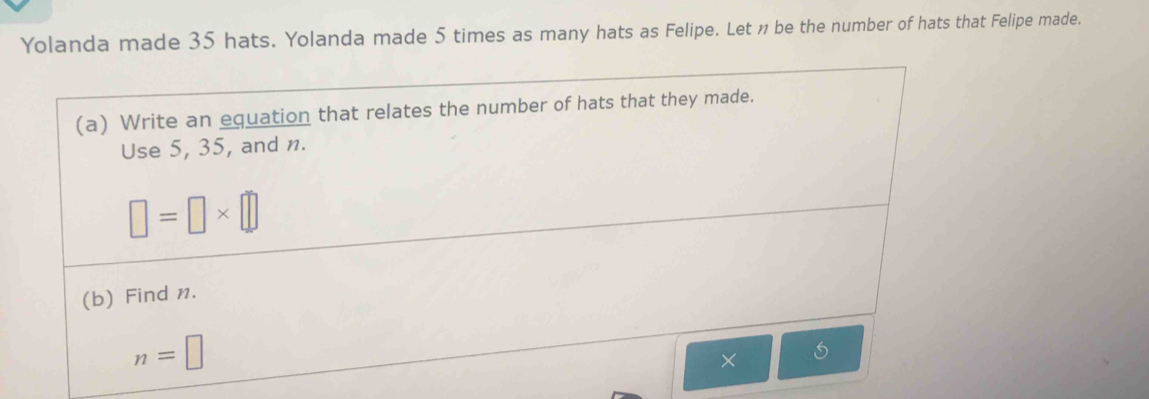 Yolanda made 35 hats. Yolanda made 5 times as many hats as Felipe. Let n be the number of hats that Felipe made. 
(a) Write an equation that relates the number of hats that they made. 
Use 5, 35, and n.
□ =□ * □
(b) Find n.
n=□
×