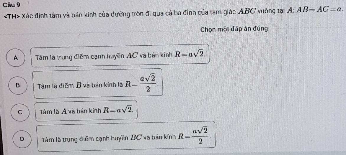 TH> Xác định tâm và bán kính của đường tròn đi qua cả ba đỉnh của tam giác ABC vuông tại A; AB=AC=a. 
Chọn một đáp án đúng
A Tâm là trung điểm cạnh huyền AC và bán kính R=asqrt(2).
B Tâm là điểm B và bán kính là R= asqrt(2)/2 .
C Tâm là A và bán kính R=asqrt(2).
D Tâm là trung điểm cạnh huyền BC và bán kính R= asqrt(2)/2 .