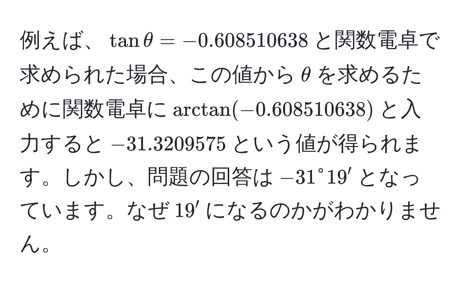 例えば、$tanθ = -0.608510638$と関数電卓で求められた場合、この値から$θ$を求めるために関数電卓に$arctan(-0.608510638)$と入力すると$-31.3209575$という値が得られます。しかし、問題の回答は$-31° 19'$となっています。なぜ$19'$になるのかがわかりません。