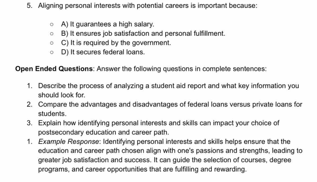 Aligning personal interests with potential careers is important because:
A) It guarantees a high salary.
B) It ensures job satisfaction and personal fulfillment.
C) It is required by the government.
D) It secures federal loans.
Open Ended Questions: Answer the following questions in complete sentences:
1. Describe the process of analyzing a student aid report and what key information you
should look for.
2. Compare the advantages and disadvantages of federal loans versus private loans for
students.
3. Explain how identifying personal interests and skills can impact your choice of
postsecondary education and career path.
1. Example Response: Identifying personal interests and skills helps ensure that the
education and career path chosen align with one's passions and strengths, leading to
greater job satisfaction and success. It can guide the selection of courses, degree
programs, and career opportunities that are fulfilling and rewarding.