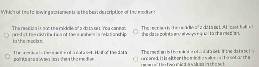 Which of the following statements is the best description of the median?
The median is not the middle of a data set. You cannot The median is the middle of a data set. At least half of
predict the distribution of the numbers in relationship the data points are always equal to the median.
to the median.
The median is the middle of a data set. Half of the data The median is the middle of a data set. If the data set is
points are always less than the median. ordered, it is either the middle value in the set or the
mean of the two middle values in the set.