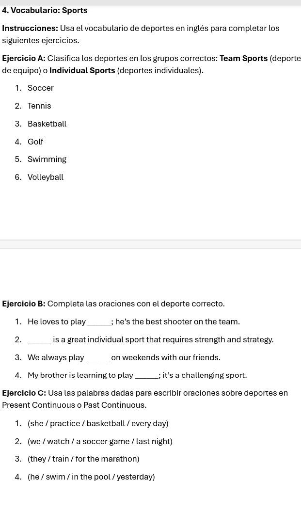 Vocabulario: Sports 
* Instrucciones: Usa el vocabulario de deportes en inglés para completar los 
siguientes ejercicios. 
Ejercicio A: Clasifica los deportes en los grupos correctos: Team Sports (deporte 
de equipo) o Individual Sports (deportes individuales). 
1. Soccer 
2. Tennis 
3. Basketball 
4. Golf 
5. Swimming 
6. Volleyball 
Ejercicio B: Completa las oraciones con el deporte correcto. 
1. He loves to play _; he’s the best shooter on the team. 
2. _is a great individual sport that requires strength and strategy. 
3. We always play_ on weekends with our friends. 
4. My brother is learning to play _; it’s a challenging sport. 
Ejercicio C: Usa las palabras dadas para escribir oraciones sobre deportes en 
Present Continuous o Past Continuous. 
1. (she / practice / basketball / every day) 
2. (we / watch / a soccer game / last night) 
3. (they / train / for the marathon) 
4. (he / swim / in the pool / yesterday)