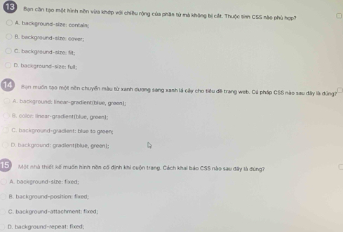 Bạn cần tạo một hình nền vừa khớp với chiều rộng của phần tử mà không bị cắt. Thuộc tính CSS nào phù hợp?
A. background-size: contain;
B. background-size: cover;
C. background-size: filt;
D. background-size: full;
Bạn muốn tạo một nền chuyến màu từ xanh dương sang xanh lá cây cho tiêu đề trang web. Củ pháp CSS nào sau đây là đúng?
A. background: linear-gradient(blue, green);
B. color: linear-gradient(blue, green);
C. background-gradient; blue to green;
D. background: gradient(blue, green);
Đ Một nhà thiết kế muốn hình nền cổ định khi cuộn trang. Cách khai báo CSS nào sau đây là đúng?
A. background-size: fixed;
B. background-position: fixed:
C. background-attachment: fixed;
D. background-repeat: fixed;