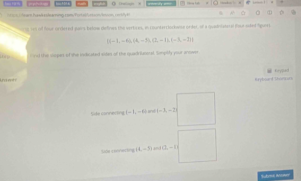 1016 prychology bio1014 math english ◎ OneLogio X univeruly semir. Now tab Honwkos % × Lenson 2 × 
https://learn.hawkeslearning.com/Portal/Lesson/lesson_certify=! 
1 
ng set of four ordered pairs below defines the vertices, in counterclockwise order, of a quadrilateral (four-sided figure).
 (-1,-6),(4,-5),(2,-1),(-3,-2)
Step fnd the slopes of the indicated sides of the quadrilateral. Simplify your answer. 
Keypad 
Answer Keyboard Shortcuts 
Side connecting (-1,-6) and (-3,-2)
Side connecting (4,-5) and (2,-1)
Submit Answer