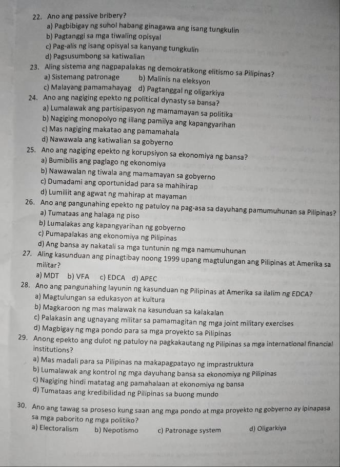 Ano ang passive bribery?
a) Pagbibigay ng suhol habang ginagawa ang isang tungkulin
b) Pagtanggi sa mga tiwaling opisyal
c) Pag-alis ng isang opisyal sa kanyang tungkulin
d) Pagsusumbong sa katiwalian
23. Aling sistema ang nagpapalakas ng demokratikong elitismo sa Pilipinas?
a) Sistemang patronage b) Malinis na eleksyon
c) Malayang pamamahayag d) Pagtanggal ng oligarkiya
24. Ano ang nagiging epekto ng political dynasty sa bansa?
a) Lumalawak ang partisipasyon ng mamamayan sa politika
b) Nagiging monopolyo ng iilang pamilya ang kapangyarihan
c) Mas nagiging makatao ang pamamahala
d) Nawawala ang katiwalian sa gobyerno
25. Ano ang nagiging epekto ng korupsiyon sa ekonomiya ng bansa?
a) Bumibilis ang paglago ng ekonomiya
b) Nawawalan ng tiwala ang mamamayan sa gobyerno
c) Dumadami ang oportunidad para sa mahihirap
d) Lumiliit ang agwat ng mahirap at mayaman
26. Ano ang pangunahing epekto ng patuloy na pag-asa sa dayuhang pamumuhunan sa Pilipinas?
a) Tumataas ang halaga ng piso
b) Lumalakas ang kapangyarihan ng gobyerno
c) Pumapalakas ang ekonomiya ng Pilipinas
d) Ang bansa ay nakatali sa mga tuntunin ng mga namumuhunan
27. Aling kasunduan ang pinagtibay noong 1999 upang magtulungan ang Pilipinas at Amerika sa
militar?
a) MDT b) VFA d) APEC
28. Ano ang pangunahing layunin ng kasunduan ng Pilipinas at Amerika sa ilalim ng EDCA?
a) Magtulungan sa edukasyon at kultura
b) Magkaroon ng mas malawak na kasunduan sa kalakalan
c) Palakasin ang ugnayang militar sa pamamagitan ng mga joint military exercises
d) Magbigay ng mga pondo para sa mga proyekto sa Pilipinas
29. Anong epekto ang dulot ng patuloy na pagkakautang ng Pilipinas sa mga international financial
institutions?
a) Mas madali para sa Pilipinas na makapagpatayo ng imprastruktura
b) Lumalawak ang kontrol ng mga dayuhang bansa sa ekonomiya ng Pilipinas
c) Nagiging hindi matatag ang pamahalaan at ekonomiya ng bansa
d) Tumataas ang kredibilidad ng Pilipinas sa buong mundo
30. Ano ang tawag sa proseso kung saan ang mga pondo at mga proyekto ng gobyerno ay ipinapasa
sa mga paborito ng mga politiko?
a) Electoralism b) Nepotismo c) Patronage system d) Oligarkiya