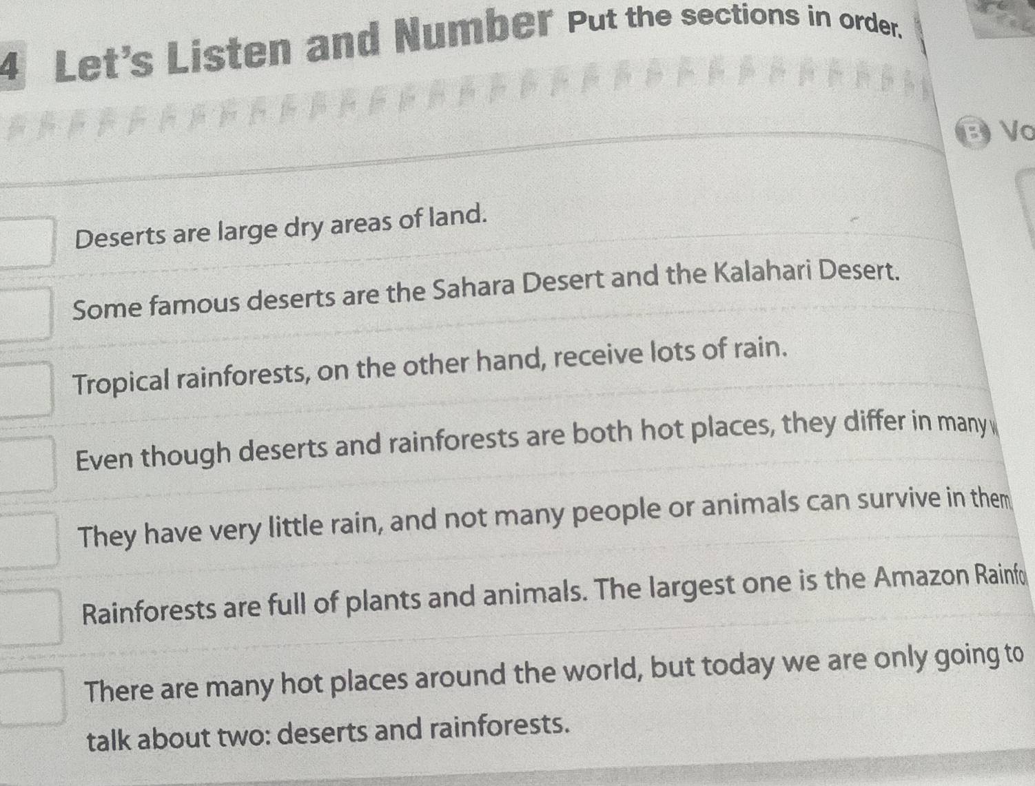 Let's Listen and Number Put the sections in order.
B Vo
Deserts are large dry areas of land.
Some famous deserts are the Sahara Desert and the Kalahari Desert.
Tropical rainforests, on the other hand, receive lots of rain.
Even though deserts and rainforests are both hot places, they differ in many 
They have very little rain, and not many people or animals can survive in them
Rainforests are full of plants and animals. The largest one is the Amazon Rainfo
There are many hot places around the world, but today we are only going to
talk about two: deserts and rainforests.