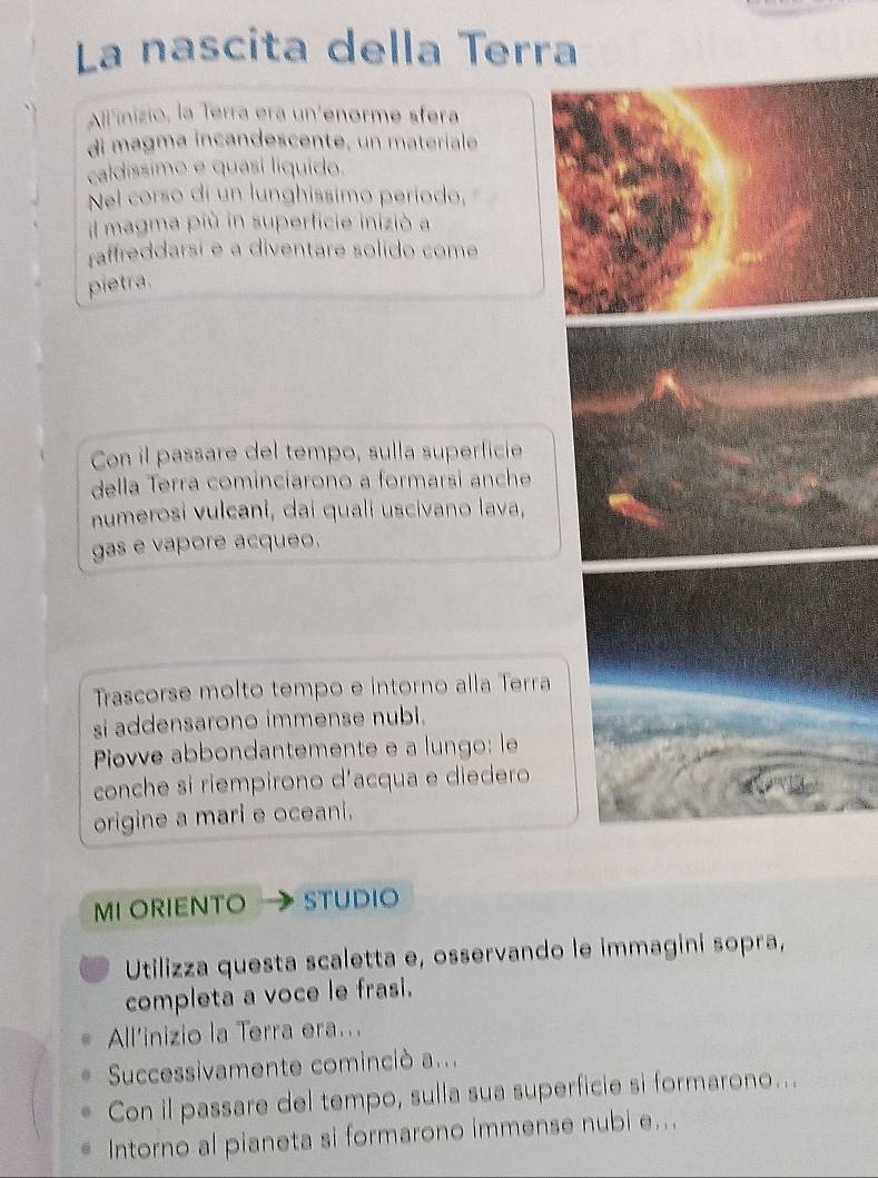 La nascita della Terra 
All'inizio, la Terra era un'enorme sfera 
di magma incandescente, un materiale 
caldíssimo e quasí liquído. 
Nel corso dí un lunghissimo período, 
il magma più in superficie inizió a 
raffreddarsi e a diventare solido come 
pietra. 
Con il passare del tempo, sulla superficie 
della Terra cominciarono a formarsi anche 
numerosi vulcani, dai quali uscivano lava, 
gas e vapore acqueo. 
Trascorse molto tempo e intorno alla Terra 
si addensarono immense nubi. 
Piovve abbondantemente e a lungo: le 
conche si riempirono d'acqua e diedero 
origine a mari e oceani. 
MI ORIENTO STUDIO 
Utilizza questa scaletta e, osservando le immagini sopra, 
completa a voce le frasi. 
All'inizio la Terra era... 
Successivamente cominciò a... 
Con il passare del tempo, sulla sua superficie si formarono... 
Intorno al pianeta si formarono immense nubi e...