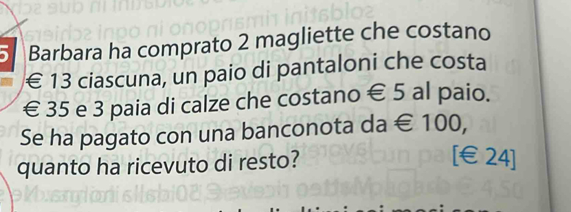 、 Barbara ha comprato 2 magliette che costano
€ 13 ciascuna, un paio di pantaloni che costa
€ 35 e 3 paia di calze che costano € 5 al paio. 
Se ha pagato con una banconota da € 100, 
quanto ha ricevuto di resto? 
[ €£24]