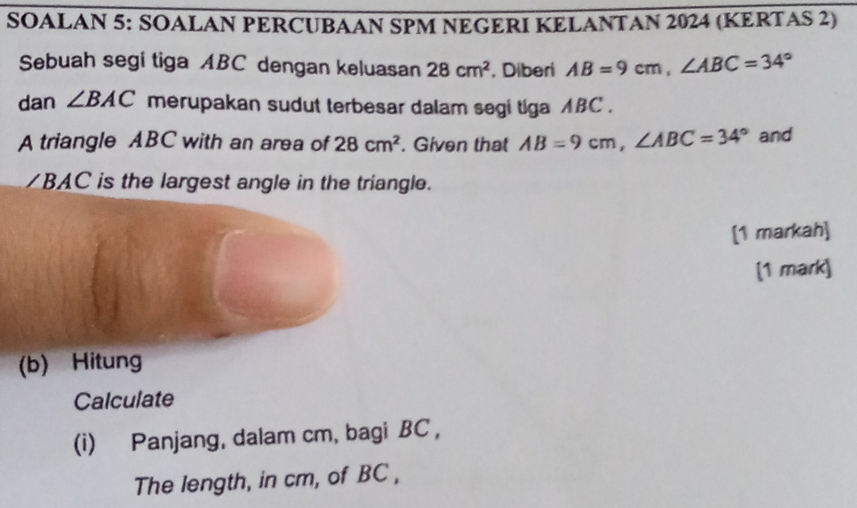 SOALAN 5: SOALAN PERCUBAAN SPM NEGERI KELANTAN 2024 (KERTAS 2) 
Sebuah segi tiga ABC dengan keluasan 28cm^2 , Diberi AB=9cm, ∠ ABC=34°
dan ∠ BAC merupakan sudut terbesar dalam segi tiga ABC. 
A triangle ABC with an area of 28cm^2. Given that AB=9cm, ∠ ABC=34° and 
/ BAC is the largest angle in the triangle. 
[1 markah] 
[1 mark] 
(b) Hitung 
Calculate 
(i) Panjang, dalam cm, bagi BC , 
The length, in cm, of BC ,