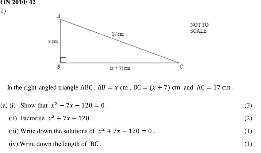 ON 2010/ 42
1)
NOT TO
SCALE
In the right-angled triangle ABC , AB=xcm,BC=(x+7)cm and AC=17cm.
(a) (i) Show that x^2+7x-120=0. (3)
(ii) Factorise x^2+7x-120. (2)
(iii) Write down the solutions of x^2+7x-120=0. (1)
(iv) Write down the length of BC . (1)