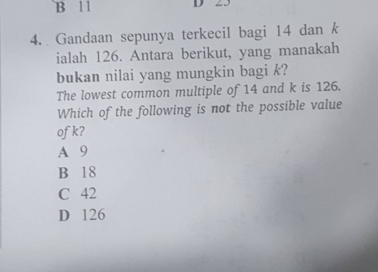 B 11 D 23
4. Gandaan sepunya terkecil bagi 14 dan k
ialah 126. Antara berikut, yang manakah
bukan nilai yang mungkin bagi k?
The lowest common multiple of 14 and k is 126.
Which of the following is not the possible value
ofk?
A 9
B 18
C 42
D 126