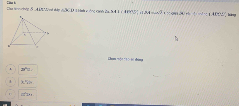 Cho hình chóp S . ABCD có đáy ABCD là hình vuông cạnh 2a, SA⊥ (ABCD) và SA=asqrt(3). Góc giữa SC và mặt phầng (ABCD) băng
Chọn một đáp án đúng
A 28^031'.
B 31°28'.
C 33°28'.