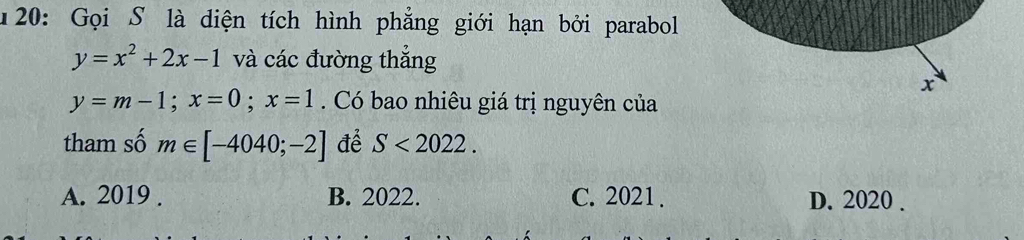 20: Gọi S là diện tích hình phẳng giới hạn bởi parabol
y=x^2+2x-1 và các đường thắng
x
y=m-1; x=0; x=1. Có bao nhiêu giá trị nguyên của
tham số m∈ [-4040;-2] để S<2022</tex>.
A. 2019 . B. 2022. C. 2021 . D. 2020.