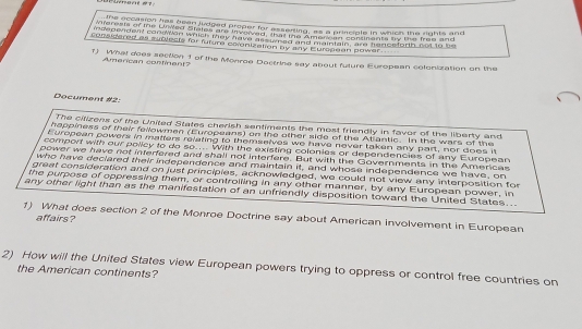 the eccasion has bean judged proper for asserting, as a principle in which the rights and 
mierests of tne Liwed Stales are invewed, thet oe t mer consnants by the free and 
insepenoent conswon which they have as wesd and nmaintain, ar hencetorth not to be 
considered as sublects for future coonization by any Eurspean power. 
f) What does section 1 of the Monroe Doctrine say about future European celonization on the 
Amercan continent? 
Document #2: 
The cilizens of the United States cherish sentiments the most friendly in favor of the liberty and 
happiness of their fellowmen (Europeans) on the other side of the Atiantic. In the wars of the 
t uropean powers in matters relating to themselves we have never taken any part, nor does it 
comport with our policy to do so.... With the existing colonies or dependencies of any European 
power we have not interfered and shall not interfere. But with the Governments in the Americas 
who have declared their independence and maintain it, and whose independence we have, on 
great consideration and on just principies, acknowledged, we could not view any interposition for 
the purpose of oppressing them, or controiling in any other manner, by any European power, in 
any other light than as the manifestation of an unfriendly disposition toward the United States... 
1) What does section 2 of the Monroe Doctrine say about American involvement in European 
affairs? 
2) How will the United States view European powers trying to oppress or control free countries on 
the American continents?