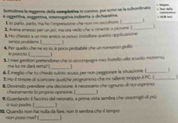 apça 
Sottolinea la reggente della completiva in corsivo, poi scrixi se la subordinata fest delle conoscence 
é oggettiva, soggettiva, interrogativa indiretta o dichiarativa. * NUB text 
L lo parlo, parlo, ma ho l'impressione che non mi ascoltiore. (_ 
2 Aveva smesso per un po', ma ora vedo che sí rimette o piovere. (_ 
3 Ho chiesto a un mio amico se posso installore questo opplicazione 
senza problemi. ( _ R 
4 Per quello che ne so io, è poco probabile che un romunzo giullo 
le piaccía. (_ 
5. I miei genitori pretendono che io accompagni mio fratello alla scuola materna. 
ma lui mi darà retta? (_ B 
6 É meglio che tu chiedo subito scusa, per non peggiorare la situazione. ( _h 
7.Ho il timore di scaricare qualche programma che mi rellenti troppo il PC. ( _? 
8 Dovendo prendere una decisione, é necessario che ognuno di noi esprimo, 
chiaramente la propria opinione. (_ 
9 Guardando il faccino del neonato, a prima vista sembra che ossomigli di più 
a suo padre.(_ 1 
10. Quando non hai nulla da fare, non ti sembra che il tempo 
non passi mai? (_