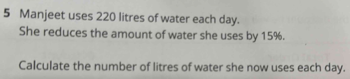 Manjeet uses 220 litres of water each day. 
She reduces the amount of water she uses by 15%. 
Calculate the number of litres of water she now uses each day.