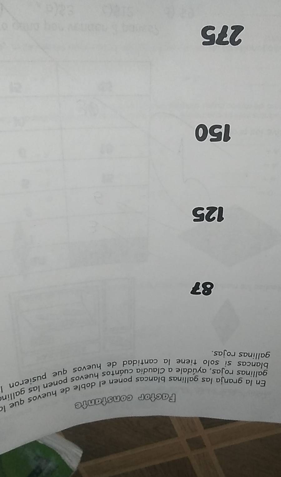 Factor constante
En la granja las gallinas blancas ponen el doble de huevos que la
gallinas rojas, ayúdale a Claudia cuántos huevos ponen las gallina
Blancas si solo tiene la cantidad de huevos que pusieron I
gallinas rojas.
87
125
150
275