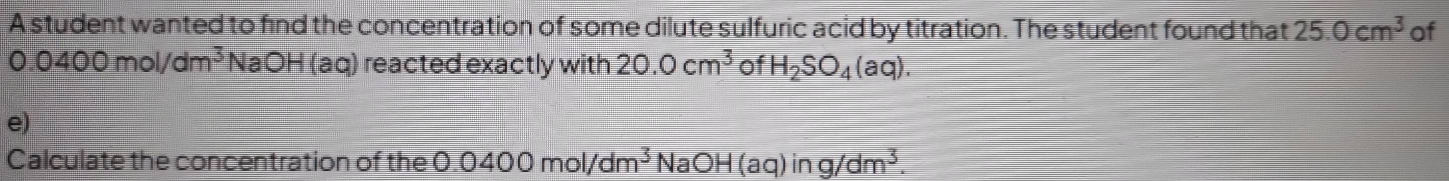 A student wanted to find the concentration of some dilute sulfuric acid by titration. The student found that 25.0cm^3 of
0.0400mol/dm^3 Na C H (aq) reacted exactly with 20.0cm^3 of H_2SO_4(aq). 
e) 
Calculate the concentration of the 0.0400mol/dm^3NaOH(aq)ing/dm^3.