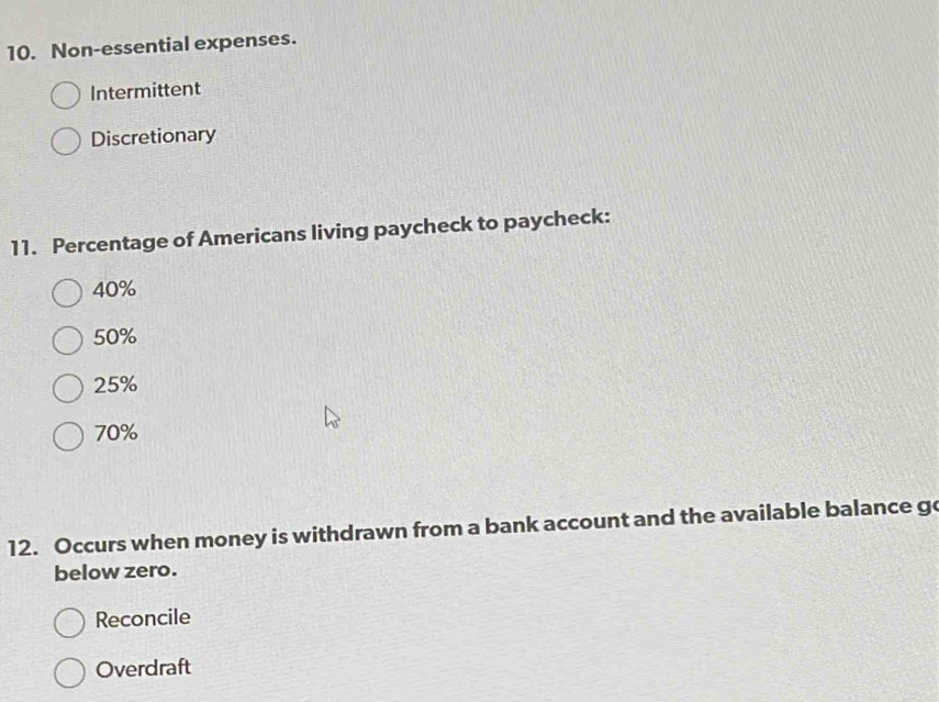 Non-essential expenses.
Intermittent
Discretionary
11. Percentage of Americans living paycheck to paycheck:
40%
50%
25%
70%
12. Occurs when money is withdrawn from a bank account and the available balance go
below zero.
Reconcile
Overdraft