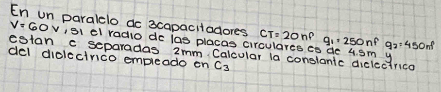 En un paralelo do 3capacitadores CT=20nP g_1=250nf q_2=450nf
V=60V ,si dl radio do las placas circulares eo de 4. Sm y 
estan c separadas 2mm Calcular la constanic diclectrica 
del diclccirico empleado on C_3