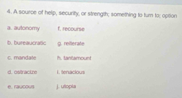 A source of help, security, or strength; something to turn to; option
a. autonomy f. recourse
b. bureaucratic g. reiterate
c. mandate h. tantamount
d. ostracize i tenacious
e. raucous j. utopla