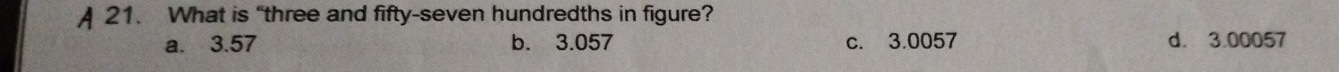 A 21. What is “three and fifty-seven hundredths in figure?
a. 3.57 b. 3.057 c. 3.0057 d. 3.00057