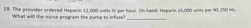 The provider ordered Heparin 12,000 units IV per hour. On hand: Heparin 25,000 units per NS 250 mL. 
What will the nurse program the pump to infuse?_