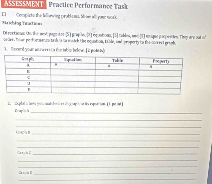 ASSESSMENT Practice Performance Task 
Complete the following problems. Show all your work. 
Matching Functions 
Directions: On the next page are (5) graphs, (5) equations, (5) tables, and (5) unique properties. They are out of 
order. Your performance task is to match the equation, table, and property to the correct graph. 
1. Record your answers in the table below. (2 points) 
2. Explain how you matched each graph to its equation. (1 point) 
Graph A_ 
_ 
_ 
Graph B_ 
_ 
_ 
Graph C_ 
_ 
_ 
Graph D_ 
_