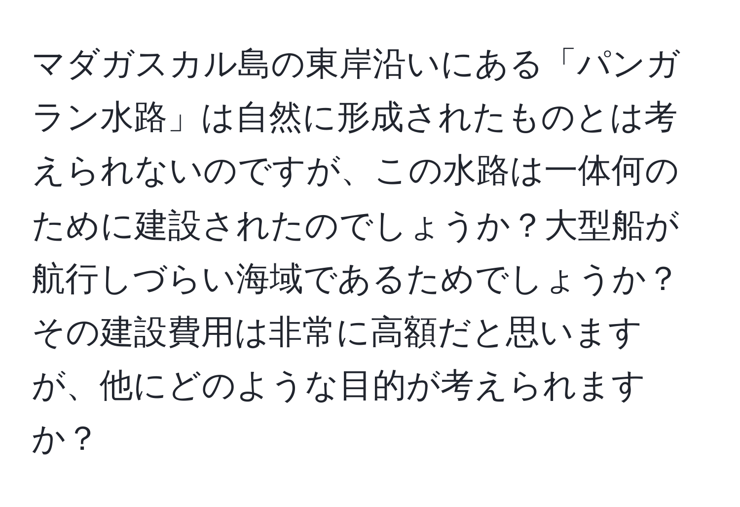 マダガスカル島の東岸沿いにある「パンガラン水路」は自然に形成されたものとは考えられないのですが、この水路は一体何のために建設されたのでしょうか？大型船が航行しづらい海域であるためでしょうか？その建設費用は非常に高額だと思いますが、他にどのような目的が考えられますか？