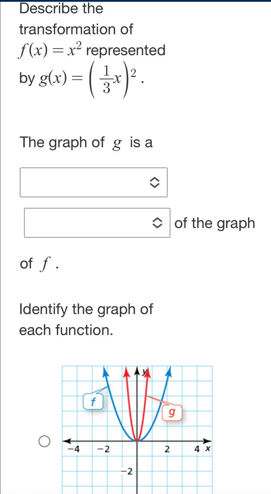 Describe the
transformation of
f(x)=x^2 represented
by g(x)=( 1/3 x)^2. 
The graph of g is a
of the graph
of f.
Identify the graph of
each function.