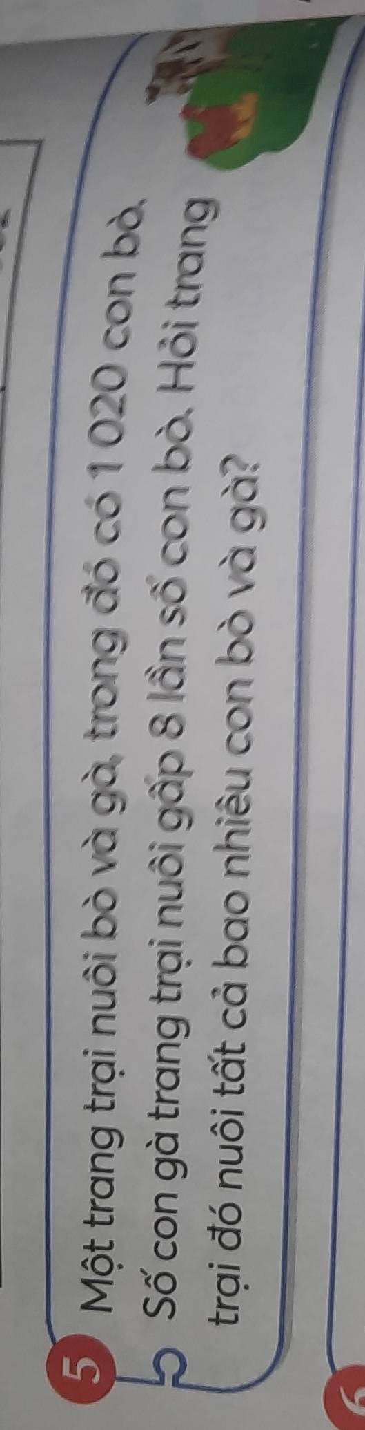 Một trang trại nuôi bò và gà, trong đó có 1 020 con bò. 
Số con gà trang trại nuôi gấp 8 lần số con bò. Hỏi trang 
trại đó nuôi tất cả bao nhiêu con bò và gà?