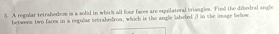 A regular tetrahedron is a solid in which all four faces are equilateral triangles. Find the dihedral angle 
between two faces in a regular tetrahedron, which is the angle labeled β in the image below.