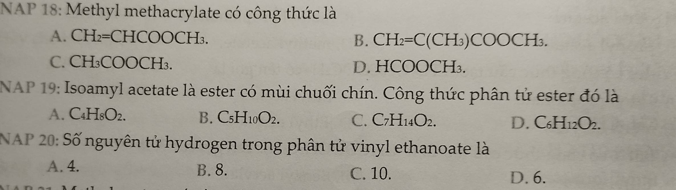 NAP 18: Methyl methacrylate có công thức là
A. CH 2=CHCOOCH -[3
B. CH_2=C(CH_3)COOCH_3.
C. CH₃COOCH₃.
D. HCOOCH₃.
NAP 19: Isoamyl acetate là ester có mùi chuối chín. Công thức phân tử ester đó là
A. C_4H_8O_2. B. C_5H_10O_2. C. C_7H_14O_2. D. C_6H_12O_2. 
NAP 20: Số nguyên tử hydrogen trong phân tử vinyl ethanoate là
A. 4. B. 8.
C. 10.
D. 6.