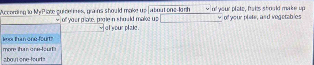 According to MyPlate guidelines, grains should make up about one-forth of your plate, fruits should make up
G(0,(-)0, of your plate, protein should make up □ of your plate, and vegetables
_ v of your plate.
less than one-fourth
more than one-fourth
about one-fourth