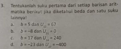 Tentukanlah suku pertama dari setiap barisan arit-
matika berikut jika diketahui beda dan satu suku
lainnya!
a. b=5 dan U_12=67
b. b=-8 dan U_51=0
C. b=17 dan U_14=240
d. b=-23 dan U_27=-400