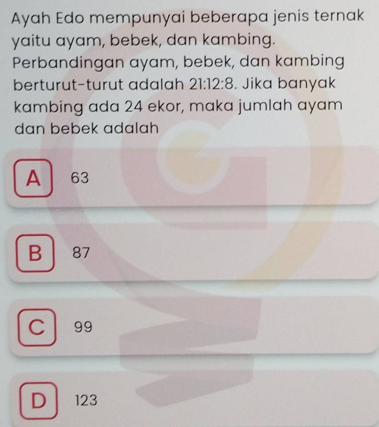 Ayah Edo mempunyai beberapa jenis ternak
yaitu ayam, bebek, dan kambing.
Perbandingan ayam, bebek, dan kambing
berturut-turut adalah 21:12:8. Jika banyak
kambing ada 24 ekor, maka jumlah ayam
dan bebek adalah
A 63
B 87
C 99
D 123