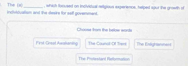 The (a) _, which focused on individual religious experience, helped spur the growth of
individualism and the desire for self government.
Choose from the below words
First Great Awakening The Council Of Trent The Enlightenment
The Protestant Reformation