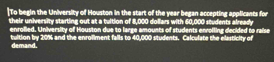 To begin the University of Houston in the start of the year began accepting applicants for 
their university starting out at a tuition of 8,000 dollars with 60,000 students already 
enrolled. University of Houston due to large amounts of students enrolling decided to raise 
tuition by 20% and the enrollment falls to 40,000 students. Calculate the elasticity of 
demand.