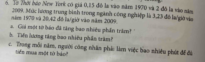 Tờ Thời báo New York có giá 0,15 đô la vào năm 1970 và 2 đô la vào năm 
2009. Mức lương trung bình trong ngành công nghiệp là 3,23 đô la/giờ vào 
năm 1970 và 20, 42 đô la/giờ vào năm 2009. 
a. Giá một tờ báo đã tăng bao nhiêu phần trăm? 
b. Tiến lương tăng bao nhiêu phần trăm? 
c. Trong mỗi năm, người công nhân phải làm việc bao nhiêu phút để đù 
tiến mua một tờ báo?