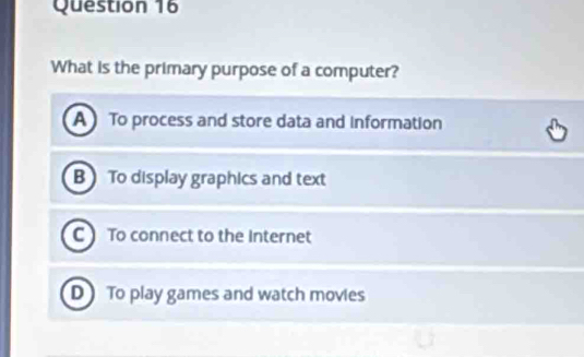 What is the primary purpose of a computer?
A To process and store data and information
B To display graphics and text
C To connect to the Internet
D To play games and watch movies