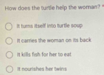 How does the turtle help the woman? *
It turns itself into turtle soup
It carries the woman on its back
It kills fish for her to eat
It nourishes her twins